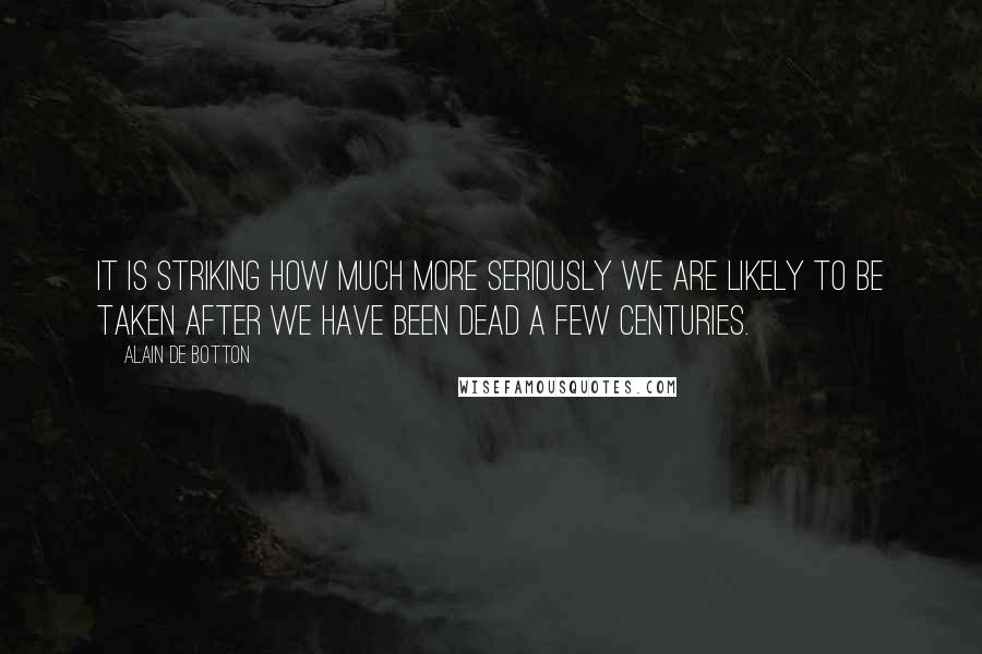 Alain De Botton Quotes: It is striking how much more seriously we are likely to be taken after we have been dead a few centuries.