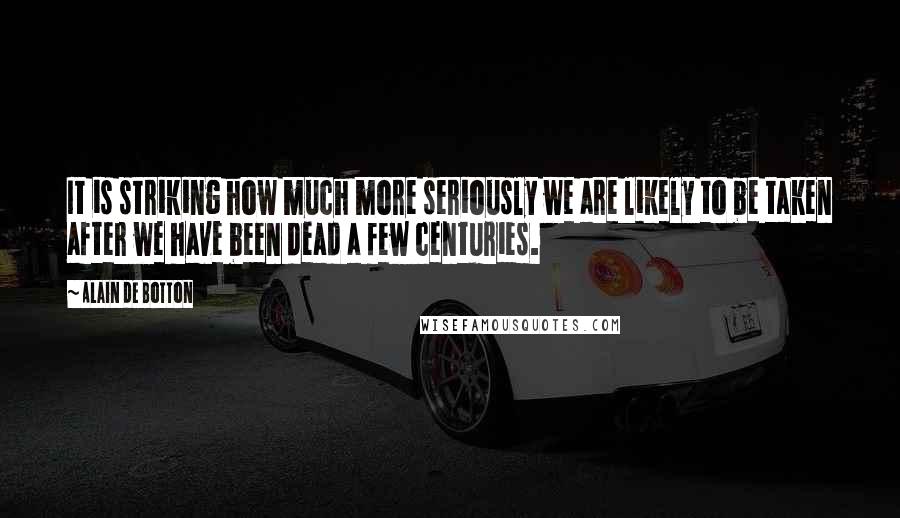 Alain De Botton Quotes: It is striking how much more seriously we are likely to be taken after we have been dead a few centuries.