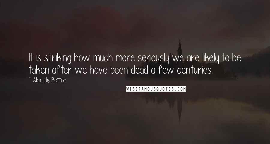 Alain De Botton Quotes: It is striking how much more seriously we are likely to be taken after we have been dead a few centuries.