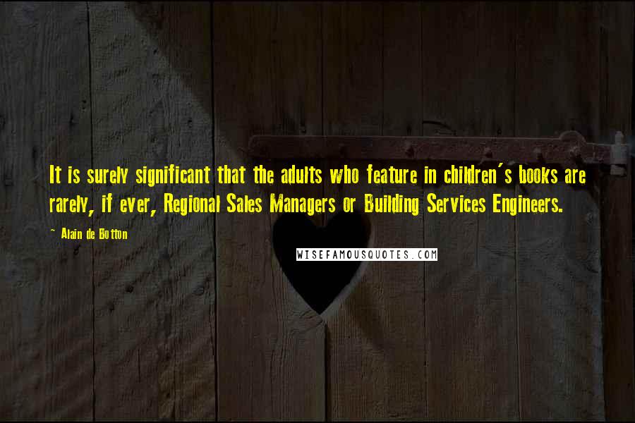 Alain De Botton Quotes: It is surely significant that the adults who feature in children's books are rarely, if ever, Regional Sales Managers or Building Services Engineers.