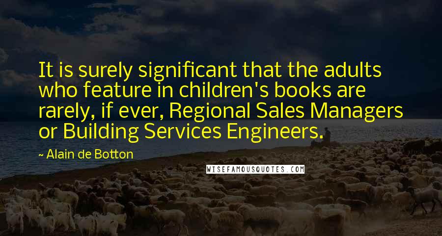 Alain De Botton Quotes: It is surely significant that the adults who feature in children's books are rarely, if ever, Regional Sales Managers or Building Services Engineers.