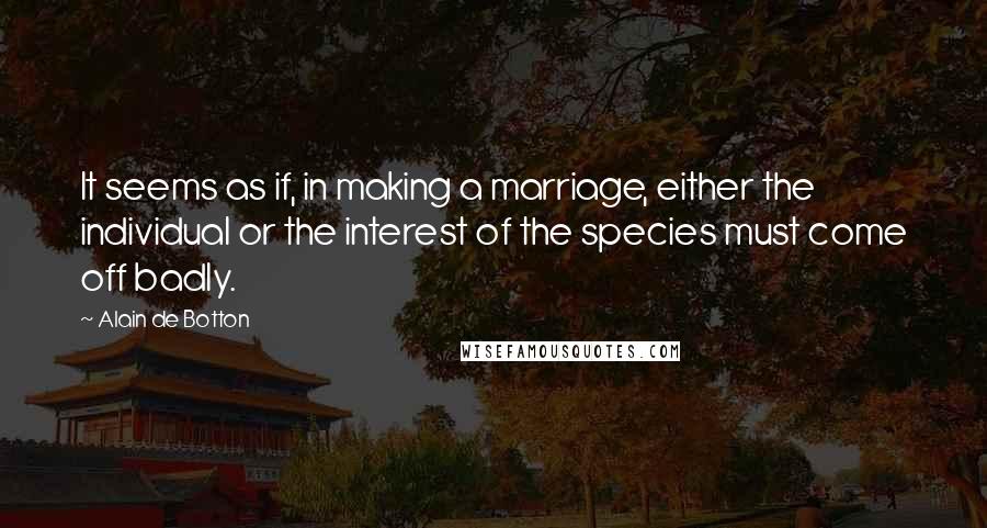 Alain De Botton Quotes: It seems as if, in making a marriage, either the individual or the interest of the species must come off badly.