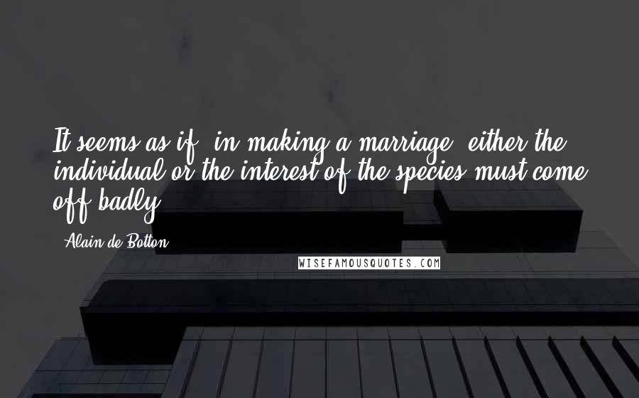 Alain De Botton Quotes: It seems as if, in making a marriage, either the individual or the interest of the species must come off badly.