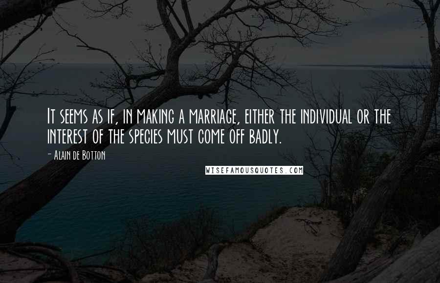 Alain De Botton Quotes: It seems as if, in making a marriage, either the individual or the interest of the species must come off badly.