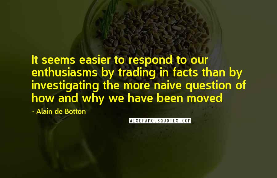 Alain De Botton Quotes: It seems easier to respond to our enthusiasms by trading in facts than by investigating the more naive question of how and why we have been moved