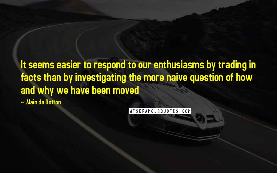 Alain De Botton Quotes: It seems easier to respond to our enthusiasms by trading in facts than by investigating the more naive question of how and why we have been moved