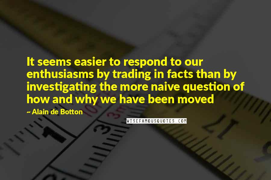 Alain De Botton Quotes: It seems easier to respond to our enthusiasms by trading in facts than by investigating the more naive question of how and why we have been moved