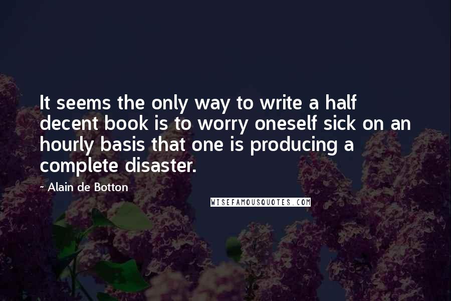 Alain De Botton Quotes: It seems the only way to write a half decent book is to worry oneself sick on an hourly basis that one is producing a complete disaster.