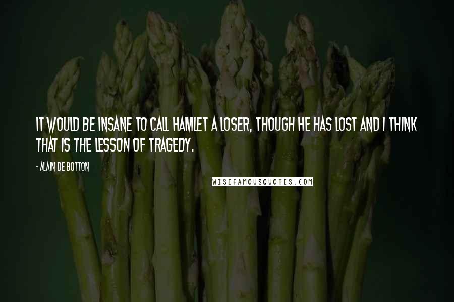 Alain De Botton Quotes: It would be insane to call Hamlet a loser, though he has lost and I think that is the lesson of tragedy.