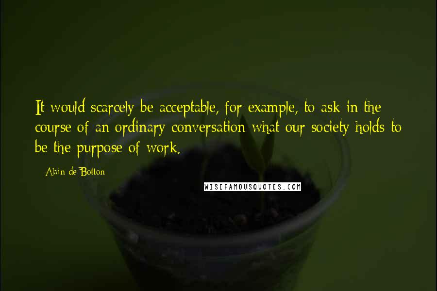 Alain De Botton Quotes: It would scarcely be acceptable, for example, to ask in the course of an ordinary conversation what our society holds to be the purpose of work.