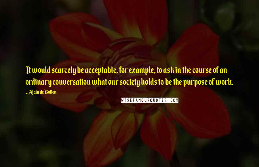 Alain De Botton Quotes: It would scarcely be acceptable, for example, to ask in the course of an ordinary conversation what our society holds to be the purpose of work.