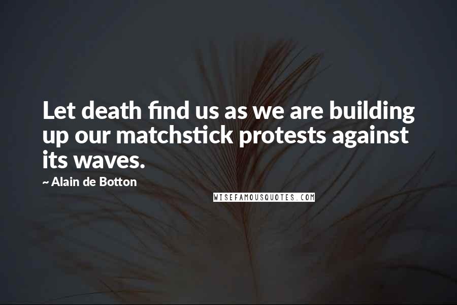 Alain De Botton Quotes: Let death find us as we are building up our matchstick protests against its waves.