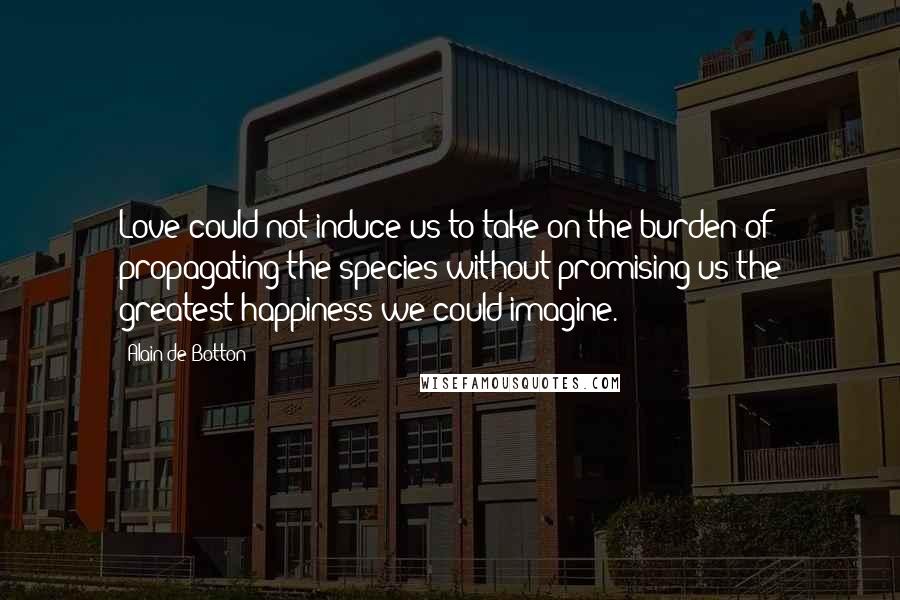 Alain De Botton Quotes: Love could not induce us to take on the burden of propagating the species without promising us the greatest happiness we could imagine.