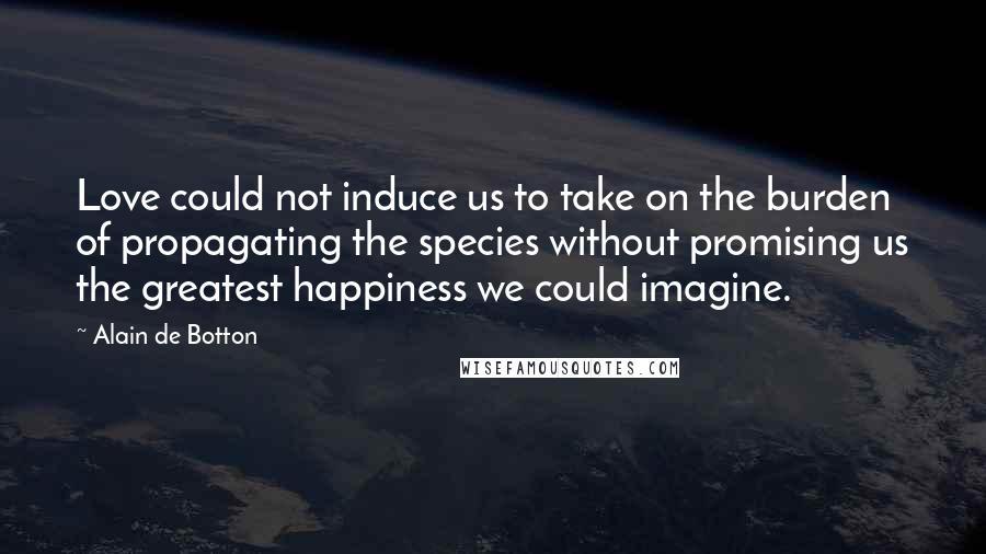 Alain De Botton Quotes: Love could not induce us to take on the burden of propagating the species without promising us the greatest happiness we could imagine.