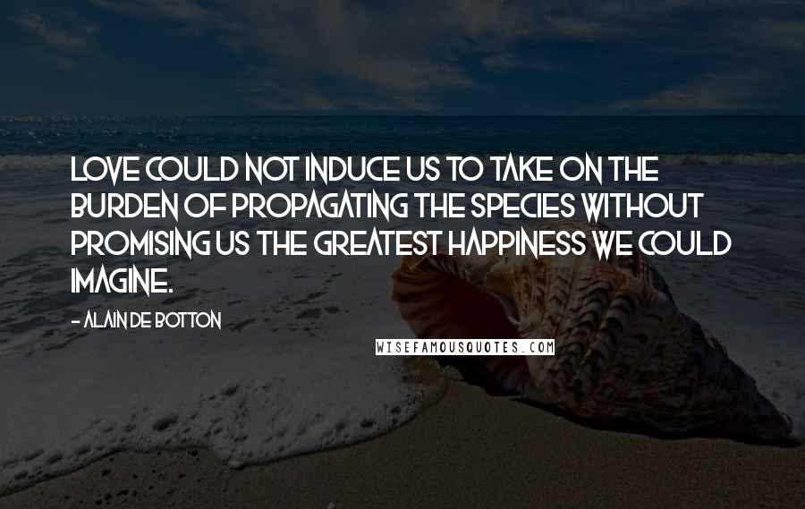 Alain De Botton Quotes: Love could not induce us to take on the burden of propagating the species without promising us the greatest happiness we could imagine.