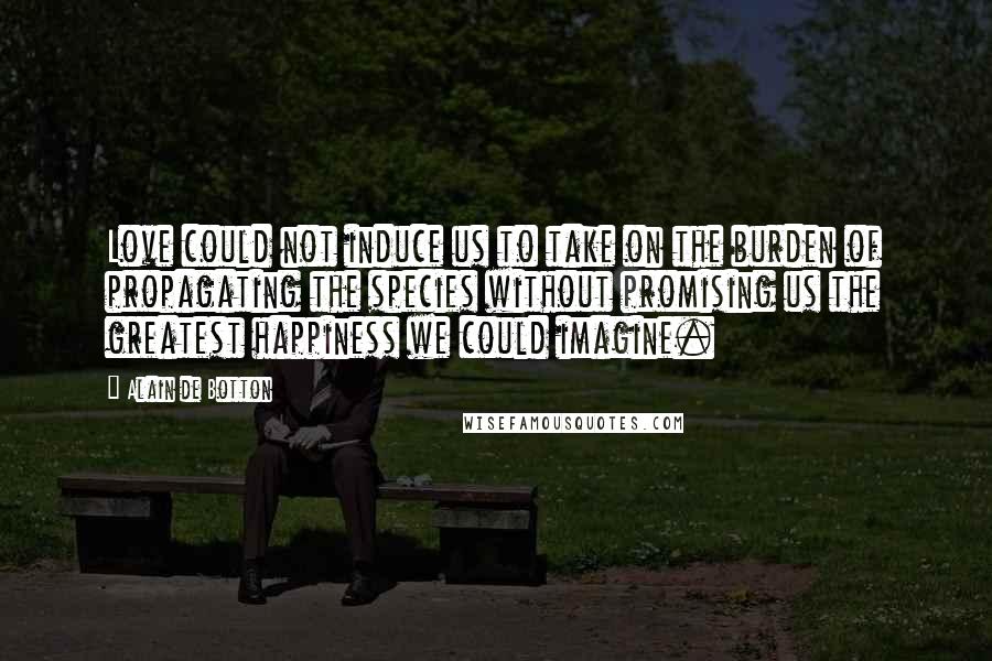 Alain De Botton Quotes: Love could not induce us to take on the burden of propagating the species without promising us the greatest happiness we could imagine.