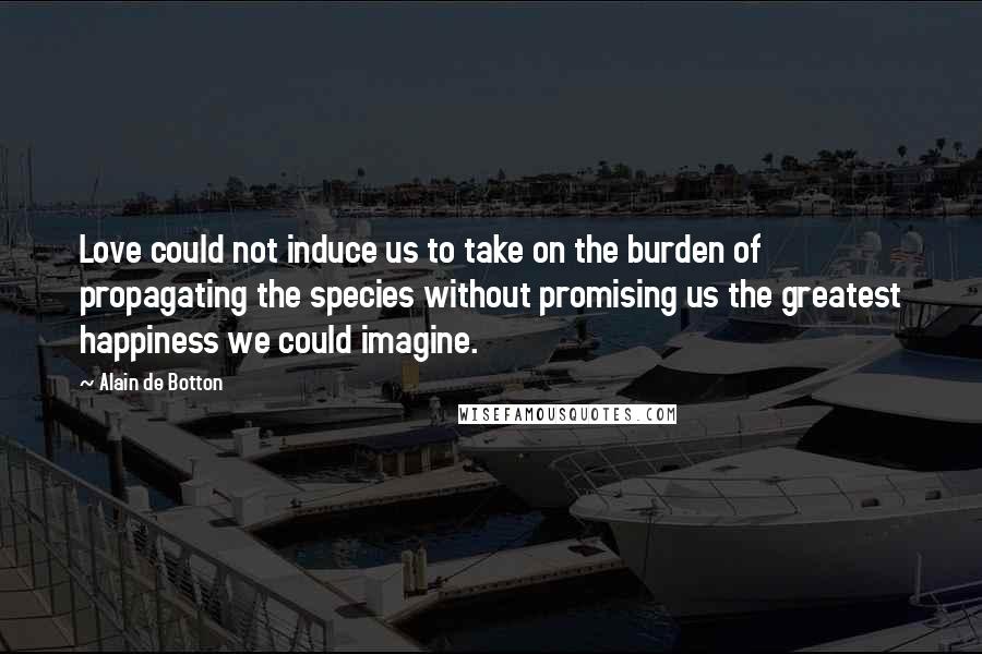 Alain De Botton Quotes: Love could not induce us to take on the burden of propagating the species without promising us the greatest happiness we could imagine.