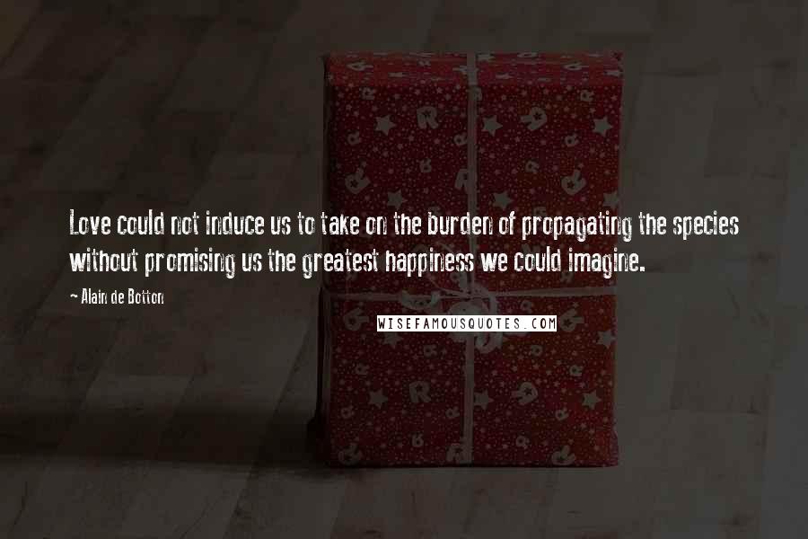 Alain De Botton Quotes: Love could not induce us to take on the burden of propagating the species without promising us the greatest happiness we could imagine.