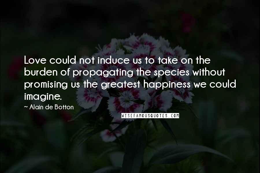 Alain De Botton Quotes: Love could not induce us to take on the burden of propagating the species without promising us the greatest happiness we could imagine.