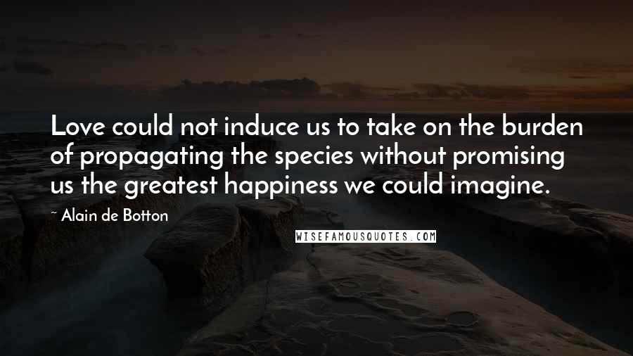 Alain De Botton Quotes: Love could not induce us to take on the burden of propagating the species without promising us the greatest happiness we could imagine.