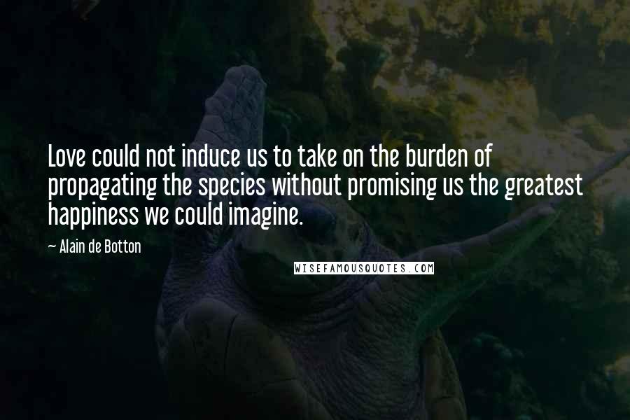 Alain De Botton Quotes: Love could not induce us to take on the burden of propagating the species without promising us the greatest happiness we could imagine.