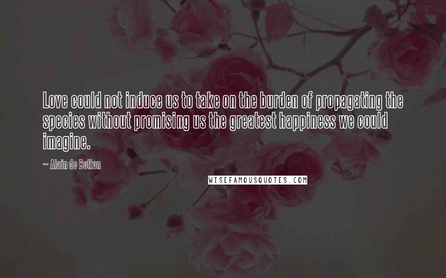 Alain De Botton Quotes: Love could not induce us to take on the burden of propagating the species without promising us the greatest happiness we could imagine.