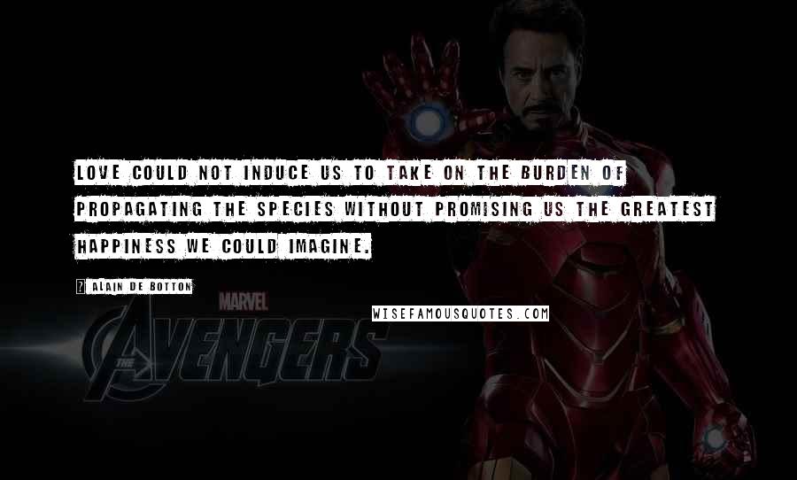 Alain De Botton Quotes: Love could not induce us to take on the burden of propagating the species without promising us the greatest happiness we could imagine.
