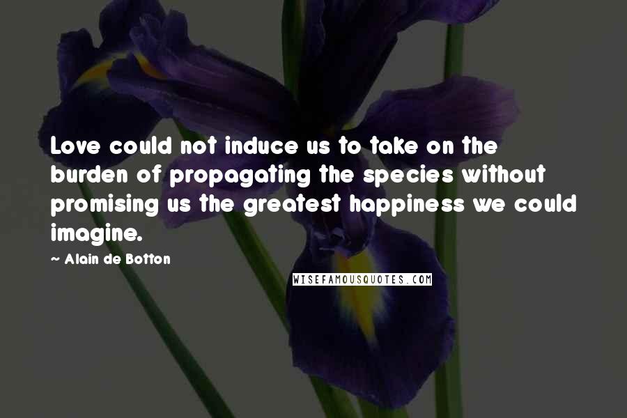 Alain De Botton Quotes: Love could not induce us to take on the burden of propagating the species without promising us the greatest happiness we could imagine.