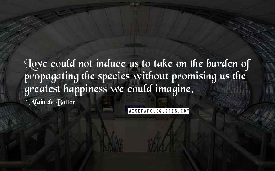 Alain De Botton Quotes: Love could not induce us to take on the burden of propagating the species without promising us the greatest happiness we could imagine.