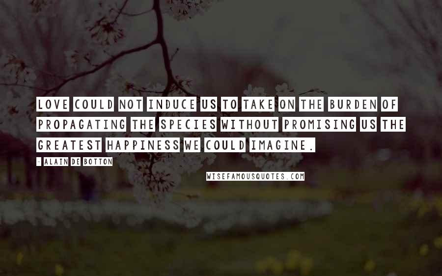 Alain De Botton Quotes: Love could not induce us to take on the burden of propagating the species without promising us the greatest happiness we could imagine.