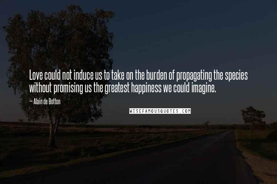 Alain De Botton Quotes: Love could not induce us to take on the burden of propagating the species without promising us the greatest happiness we could imagine.