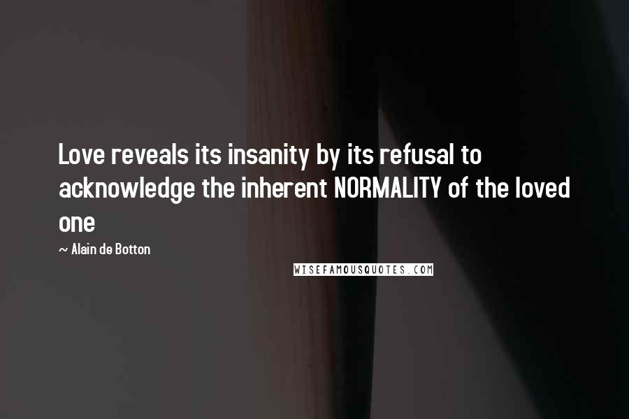 Alain De Botton Quotes: Love reveals its insanity by its refusal to acknowledge the inherent NORMALITY of the loved one