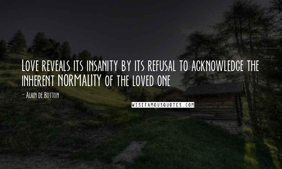 Alain De Botton Quotes: Love reveals its insanity by its refusal to acknowledge the inherent NORMALITY of the loved one