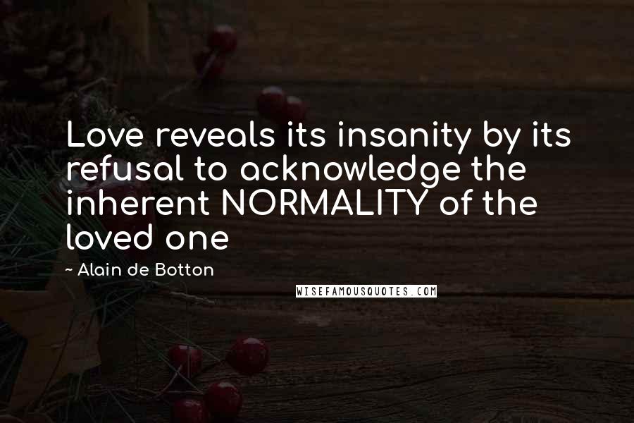 Alain De Botton Quotes: Love reveals its insanity by its refusal to acknowledge the inherent NORMALITY of the loved one