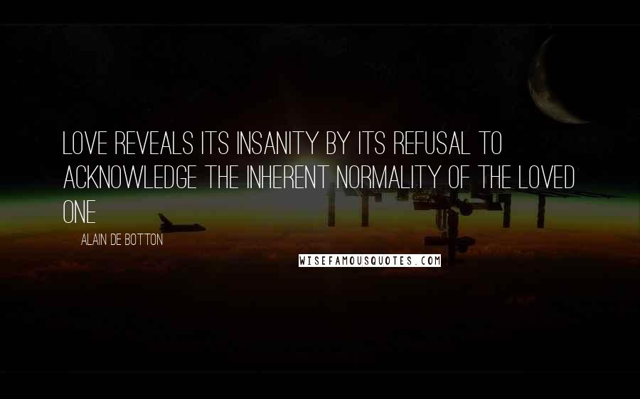 Alain De Botton Quotes: Love reveals its insanity by its refusal to acknowledge the inherent NORMALITY of the loved one