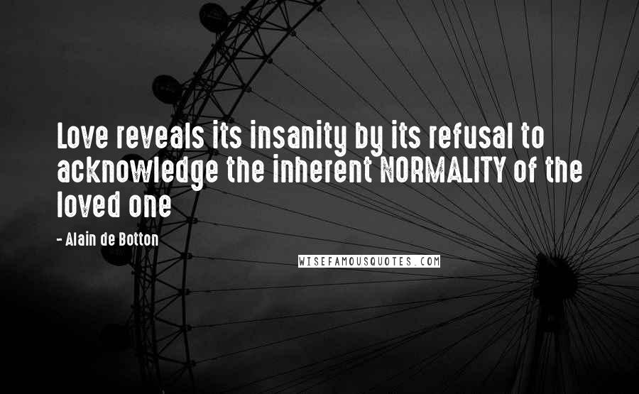 Alain De Botton Quotes: Love reveals its insanity by its refusal to acknowledge the inherent NORMALITY of the loved one