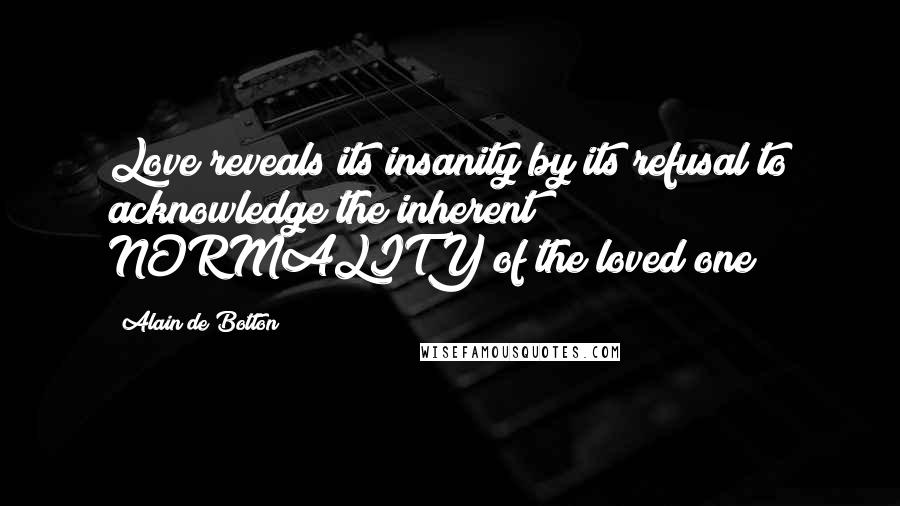 Alain De Botton Quotes: Love reveals its insanity by its refusal to acknowledge the inherent NORMALITY of the loved one
