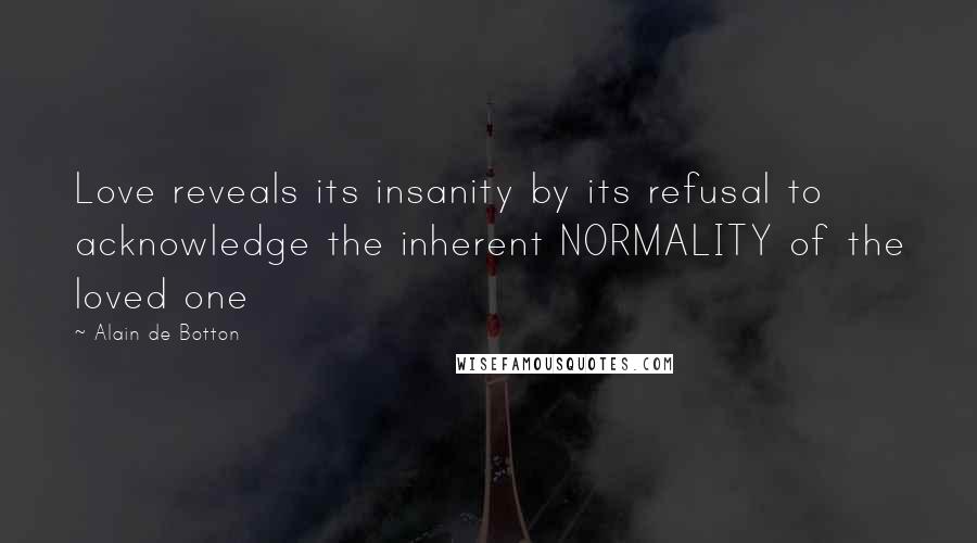 Alain De Botton Quotes: Love reveals its insanity by its refusal to acknowledge the inherent NORMALITY of the loved one