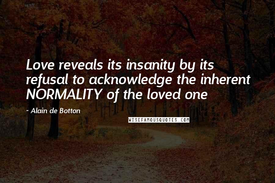 Alain De Botton Quotes: Love reveals its insanity by its refusal to acknowledge the inherent NORMALITY of the loved one