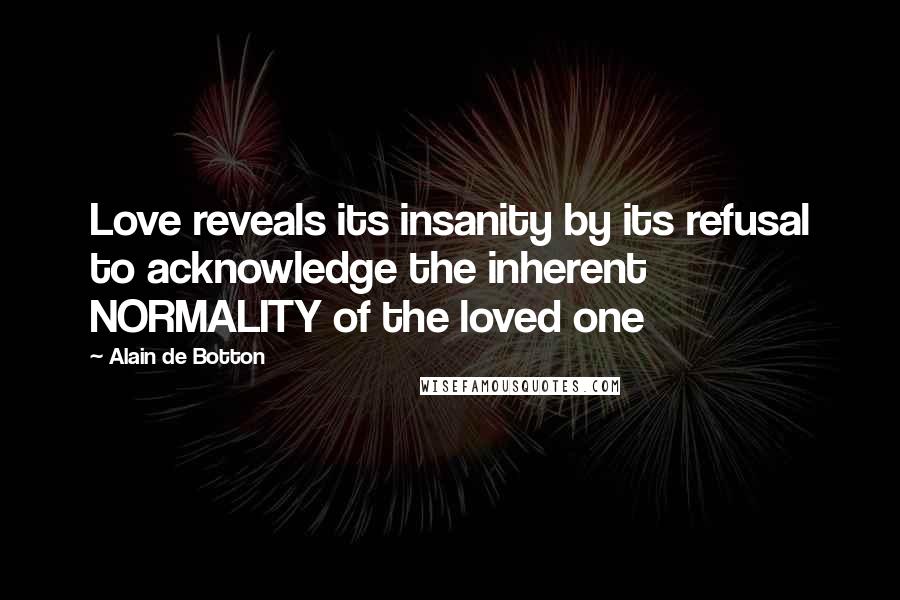 Alain De Botton Quotes: Love reveals its insanity by its refusal to acknowledge the inherent NORMALITY of the loved one