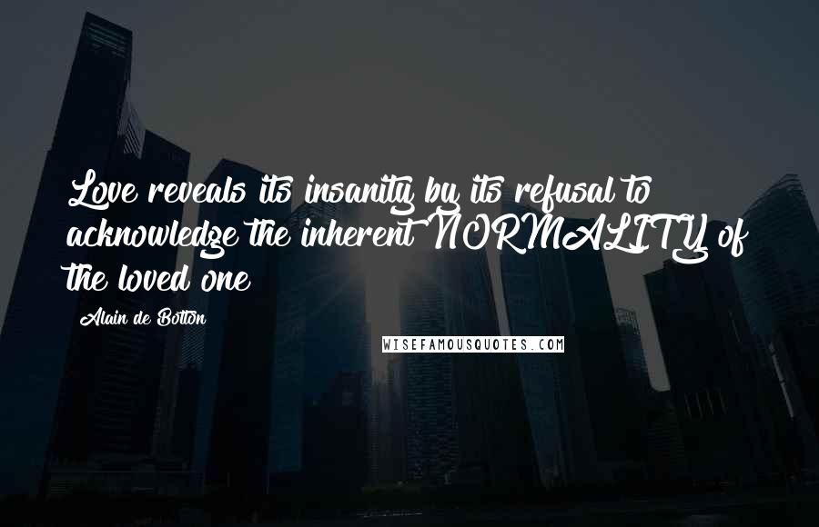 Alain De Botton Quotes: Love reveals its insanity by its refusal to acknowledge the inherent NORMALITY of the loved one