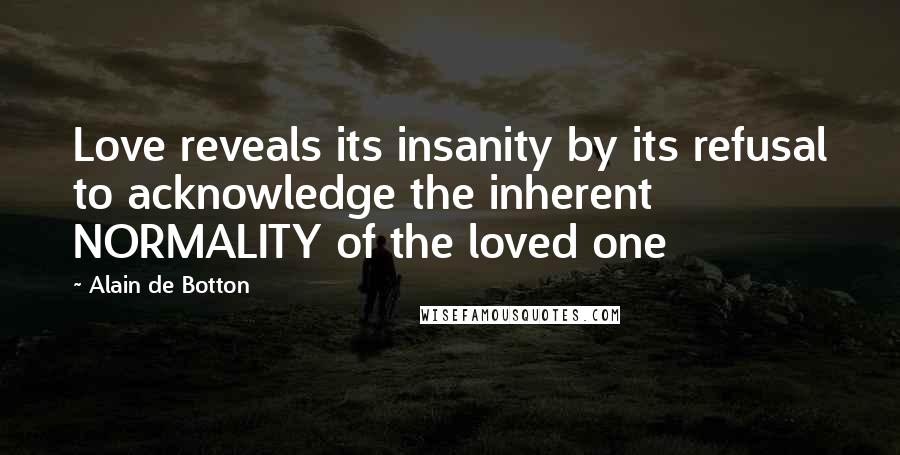 Alain De Botton Quotes: Love reveals its insanity by its refusal to acknowledge the inherent NORMALITY of the loved one