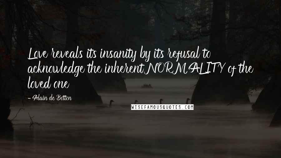 Alain De Botton Quotes: Love reveals its insanity by its refusal to acknowledge the inherent NORMALITY of the loved one