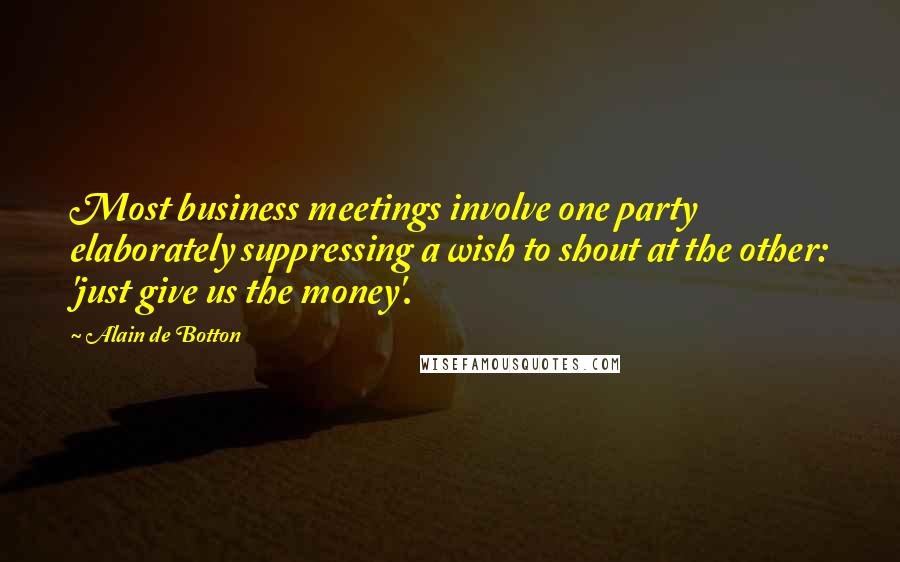 Alain De Botton Quotes: Most business meetings involve one party elaborately suppressing a wish to shout at the other: 'just give us the money'.