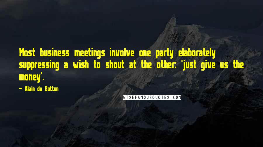 Alain De Botton Quotes: Most business meetings involve one party elaborately suppressing a wish to shout at the other: 'just give us the money'.