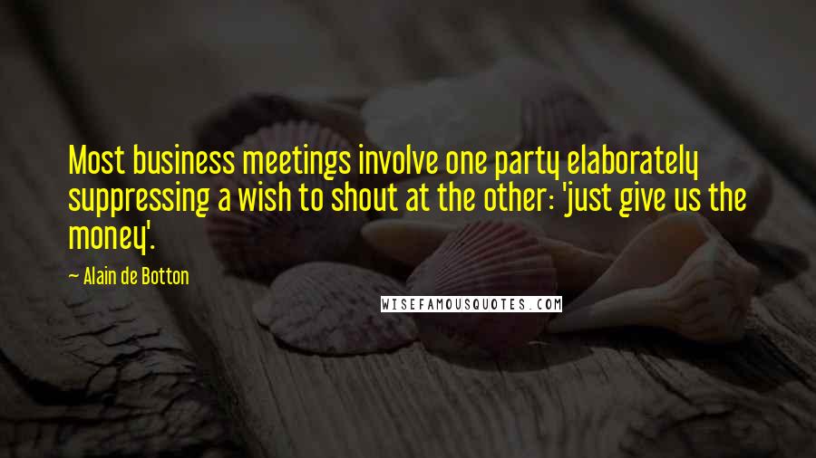 Alain De Botton Quotes: Most business meetings involve one party elaborately suppressing a wish to shout at the other: 'just give us the money'.