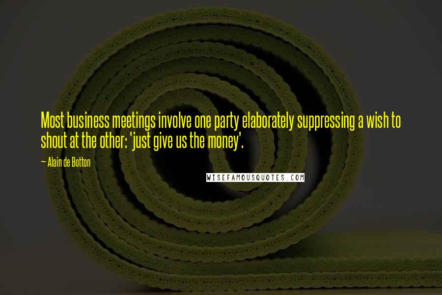 Alain De Botton Quotes: Most business meetings involve one party elaborately suppressing a wish to shout at the other: 'just give us the money'.