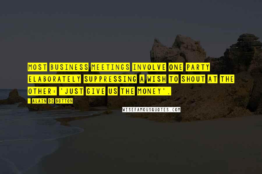 Alain De Botton Quotes: Most business meetings involve one party elaborately suppressing a wish to shout at the other: 'just give us the money'.