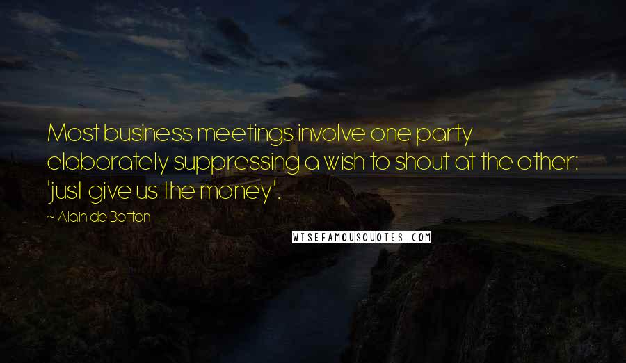 Alain De Botton Quotes: Most business meetings involve one party elaborately suppressing a wish to shout at the other: 'just give us the money'.