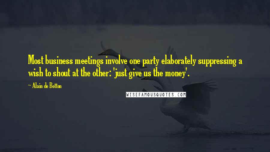 Alain De Botton Quotes: Most business meetings involve one party elaborately suppressing a wish to shout at the other: 'just give us the money'.